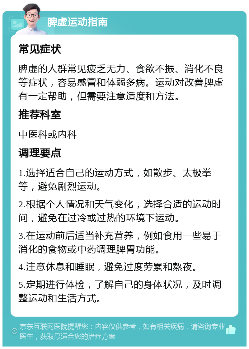 脾虚运动指南 常见症状 脾虚的人群常见疲乏无力、食欲不振、消化不良等症状，容易感冒和体弱多病。运动对改善脾虚有一定帮助，但需要注意适度和方法。 推荐科室 中医科或内科 调理要点 1.选择适合自己的运动方式，如散步、太极拳等，避免剧烈运动。 2.根据个人情况和天气变化，选择合适的运动时间，避免在过冷或过热的环境下运动。 3.在运动前后适当补充营养，例如食用一些易于消化的食物或中药调理脾胃功能。 4.注意休息和睡眠，避免过度劳累和熬夜。 5.定期进行体检，了解自己的身体状况，及时调整运动和生活方式。