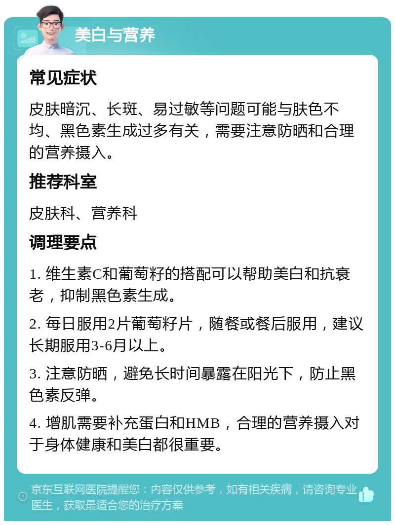 美白与营养 常见症状 皮肤暗沉、长斑、易过敏等问题可能与肤色不均、黑色素生成过多有关，需要注意防晒和合理的营养摄入。 推荐科室 皮肤科、营养科 调理要点 1. 维生素C和葡萄籽的搭配可以帮助美白和抗衰老，抑制黑色素生成。 2. 每日服用2片葡萄籽片，随餐或餐后服用，建议长期服用3-6月以上。 3. 注意防晒，避免长时间暴露在阳光下，防止黑色素反弹。 4. 增肌需要补充蛋白和HMB，合理的营养摄入对于身体健康和美白都很重要。