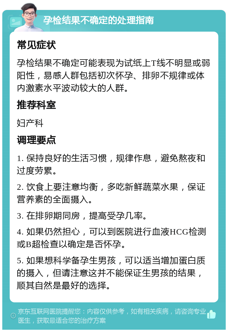 孕检结果不确定的处理指南 常见症状 孕检结果不确定可能表现为试纸上T线不明显或弱阳性，易感人群包括初次怀孕、排卵不规律或体内激素水平波动较大的人群。 推荐科室 妇产科 调理要点 1. 保持良好的生活习惯，规律作息，避免熬夜和过度劳累。 2. 饮食上要注意均衡，多吃新鲜蔬菜水果，保证营养素的全面摄入。 3. 在排卵期同房，提高受孕几率。 4. 如果仍然担心，可以到医院进行血液HCG检测或B超检查以确定是否怀孕。 5. 如果想科学备孕生男孩，可以适当增加蛋白质的摄入，但请注意这并不能保证生男孩的结果，顺其自然是最好的选择。