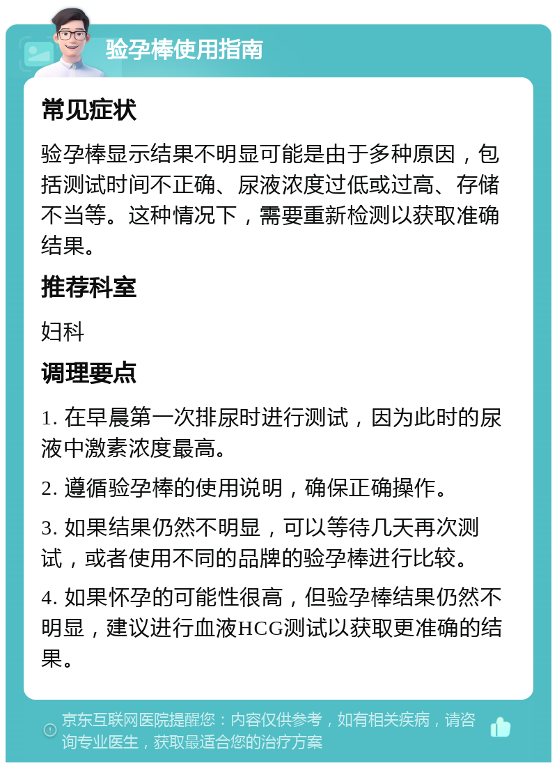 验孕棒使用指南 常见症状 验孕棒显示结果不明显可能是由于多种原因，包括测试时间不正确、尿液浓度过低或过高、存储不当等。这种情况下，需要重新检测以获取准确结果。 推荐科室 妇科 调理要点 1. 在早晨第一次排尿时进行测试，因为此时的尿液中激素浓度最高。 2. 遵循验孕棒的使用说明，确保正确操作。 3. 如果结果仍然不明显，可以等待几天再次测试，或者使用不同的品牌的验孕棒进行比较。 4. 如果怀孕的可能性很高，但验孕棒结果仍然不明显，建议进行血液HCG测试以获取更准确的结果。