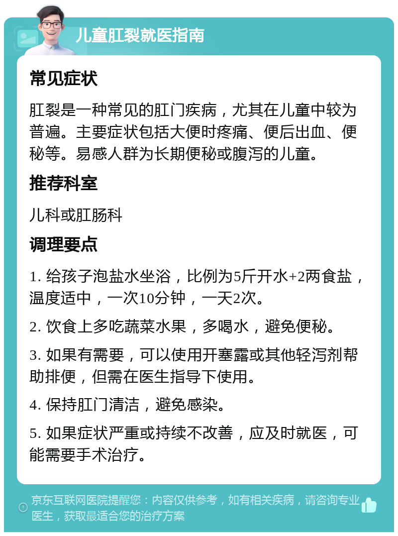 儿童肛裂就医指南 常见症状 肛裂是一种常见的肛门疾病，尤其在儿童中较为普遍。主要症状包括大便时疼痛、便后出血、便秘等。易感人群为长期便秘或腹泻的儿童。 推荐科室 儿科或肛肠科 调理要点 1. 给孩子泡盐水坐浴，比例为5斤开水+2两食盐，温度适中，一次10分钟，一天2次。 2. 饮食上多吃蔬菜水果，多喝水，避免便秘。 3. 如果有需要，可以使用开塞露或其他轻泻剂帮助排便，但需在医生指导下使用。 4. 保持肛门清洁，避免感染。 5. 如果症状严重或持续不改善，应及时就医，可能需要手术治疗。