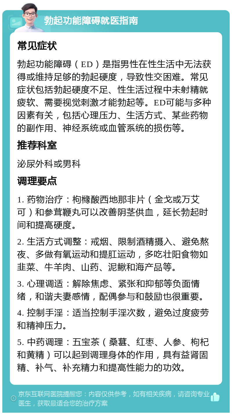 勃起功能障碍就医指南 常见症状 勃起功能障碍（ED）是指男性在性生活中无法获得或维持足够的勃起硬度，导致性交困难。常见症状包括勃起硬度不足、性生活过程中未射精就疲软、需要视觉刺激才能勃起等。ED可能与多种因素有关，包括心理压力、生活方式、某些药物的副作用、神经系统或血管系统的损伤等。 推荐科室 泌尿外科或男科 调理要点 1. 药物治疗：枸橼酸西地那非片（金戈或万艾可）和参茸鞭丸可以改善阴茎供血，延长勃起时间和提高硬度。 2. 生活方式调整：戒烟、限制酒精摄入、避免熬夜、多做有氧运动和提肛运动，多吃壮阳食物如韭菜、牛羊肉、山药、泥鳅和海产品等。 3. 心理调适：解除焦虑、紧张和抑郁等负面情绪，和谐夫妻感情，配偶参与和鼓励也很重要。 4. 控制手淫：适当控制手淫次数，避免过度疲劳和精神压力。 5. 中药调理：五宝茶（桑葚、红枣、人参、枸杞和黄精）可以起到调理身体的作用，具有益肾固精、补气、补充精力和提高性能力的功效。