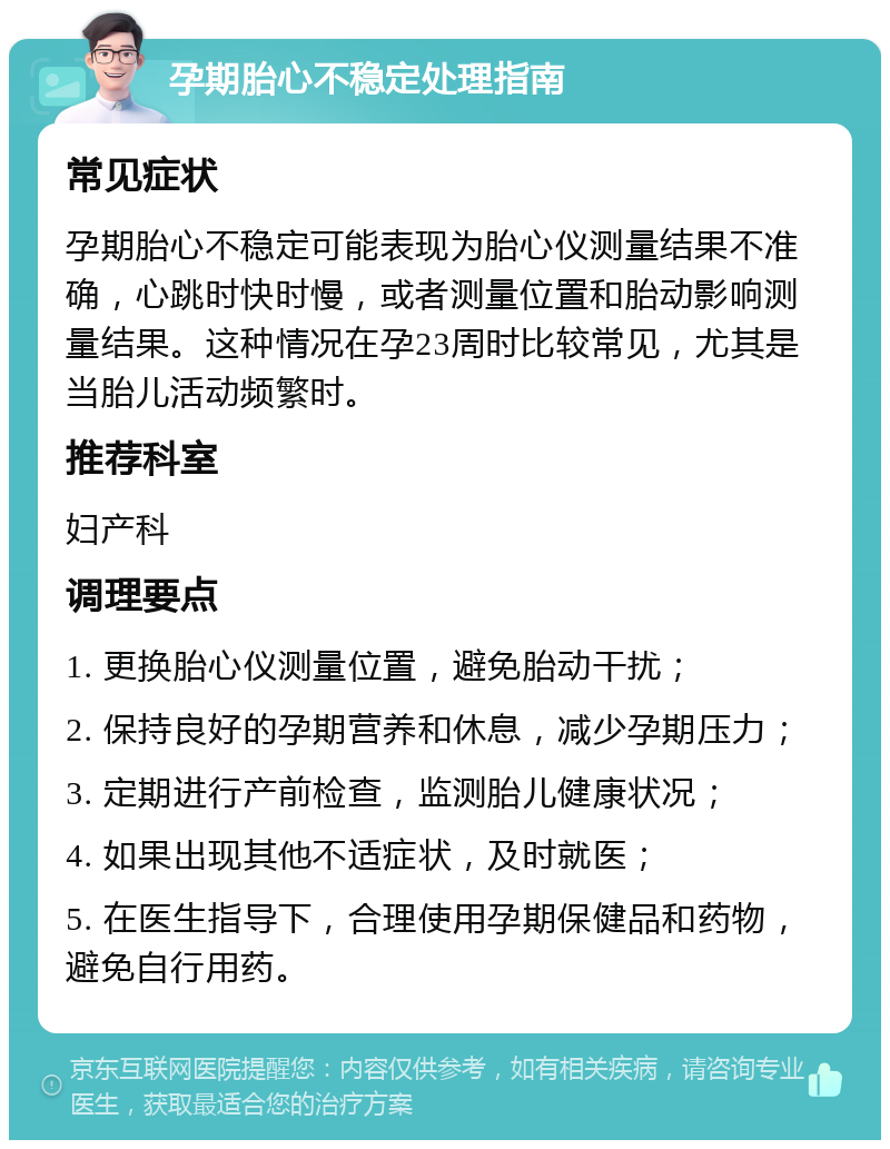 孕期胎心不稳定处理指南 常见症状 孕期胎心不稳定可能表现为胎心仪测量结果不准确，心跳时快时慢，或者测量位置和胎动影响测量结果。这种情况在孕23周时比较常见，尤其是当胎儿活动频繁时。 推荐科室 妇产科 调理要点 1. 更换胎心仪测量位置，避免胎动干扰； 2. 保持良好的孕期营养和休息，减少孕期压力； 3. 定期进行产前检查，监测胎儿健康状况； 4. 如果出现其他不适症状，及时就医； 5. 在医生指导下，合理使用孕期保健品和药物，避免自行用药。