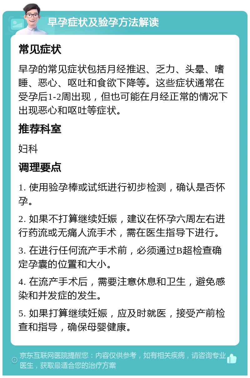 早孕症状及验孕方法解读 常见症状 早孕的常见症状包括月经推迟、乏力、头晕、嗜睡、恶心、呕吐和食欲下降等。这些症状通常在受孕后1-2周出现，但也可能在月经正常的情况下出现恶心和呕吐等症状。 推荐科室 妇科 调理要点 1. 使用验孕棒或试纸进行初步检测，确认是否怀孕。 2. 如果不打算继续妊娠，建议在怀孕六周左右进行药流或无痛人流手术，需在医生指导下进行。 3. 在进行任何流产手术前，必须通过B超检查确定孕囊的位置和大小。 4. 在流产手术后，需要注意休息和卫生，避免感染和并发症的发生。 5. 如果打算继续妊娠，应及时就医，接受产前检查和指导，确保母婴健康。