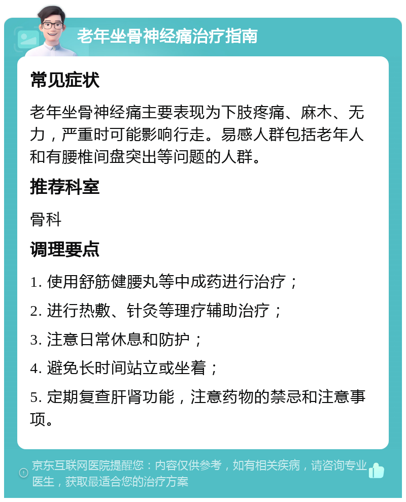 老年坐骨神经痛治疗指南 常见症状 老年坐骨神经痛主要表现为下肢疼痛、麻木、无力，严重时可能影响行走。易感人群包括老年人和有腰椎间盘突出等问题的人群。 推荐科室 骨科 调理要点 1. 使用舒筋健腰丸等中成药进行治疗； 2. 进行热敷、针灸等理疗辅助治疗； 3. 注意日常休息和防护； 4. 避免长时间站立或坐着； 5. 定期复查肝肾功能，注意药物的禁忌和注意事项。