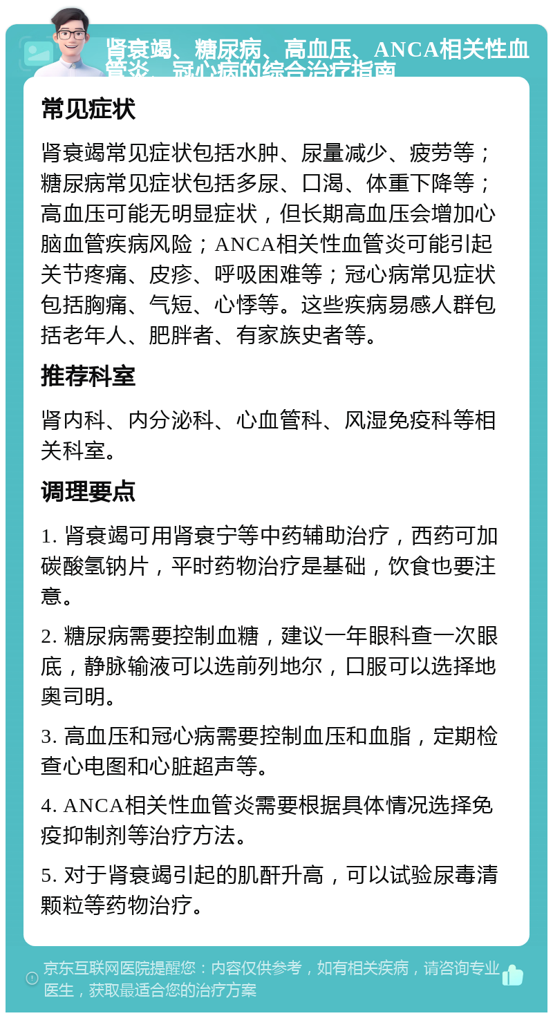 肾衰竭、糖尿病、高血压、ANCA相关性血管炎、冠心病的综合治疗指南 常见症状 肾衰竭常见症状包括水肿、尿量减少、疲劳等；糖尿病常见症状包括多尿、口渴、体重下降等；高血压可能无明显症状，但长期高血压会增加心脑血管疾病风险；ANCA相关性血管炎可能引起关节疼痛、皮疹、呼吸困难等；冠心病常见症状包括胸痛、气短、心悸等。这些疾病易感人群包括老年人、肥胖者、有家族史者等。 推荐科室 肾内科、内分泌科、心血管科、风湿免疫科等相关科室。 调理要点 1. 肾衰竭可用肾衰宁等中药辅助治疗，西药可加碳酸氢钠片，平时药物治疗是基础，饮食也要注意。 2. 糖尿病需要控制血糖，建议一年眼科查一次眼底，静脉输液可以选前列地尔，口服可以选择地奥司明。 3. 高血压和冠心病需要控制血压和血脂，定期检查心电图和心脏超声等。 4. ANCA相关性血管炎需要根据具体情况选择免疫抑制剂等治疗方法。 5. 对于肾衰竭引起的肌酐升高，可以试验尿毒清颗粒等药物治疗。