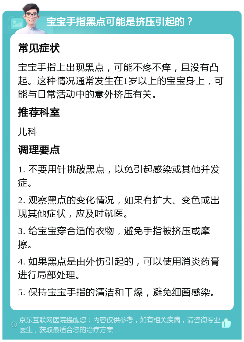 宝宝手指黑点可能是挤压引起的？ 常见症状 宝宝手指上出现黑点，可能不疼不痒，且没有凸起。这种情况通常发生在1岁以上的宝宝身上，可能与日常活动中的意外挤压有关。 推荐科室 儿科 调理要点 1. 不要用针挑破黑点，以免引起感染或其他并发症。 2. 观察黑点的变化情况，如果有扩大、变色或出现其他症状，应及时就医。 3. 给宝宝穿合适的衣物，避免手指被挤压或摩擦。 4. 如果黑点是由外伤引起的，可以使用消炎药膏进行局部处理。 5. 保持宝宝手指的清洁和干燥，避免细菌感染。