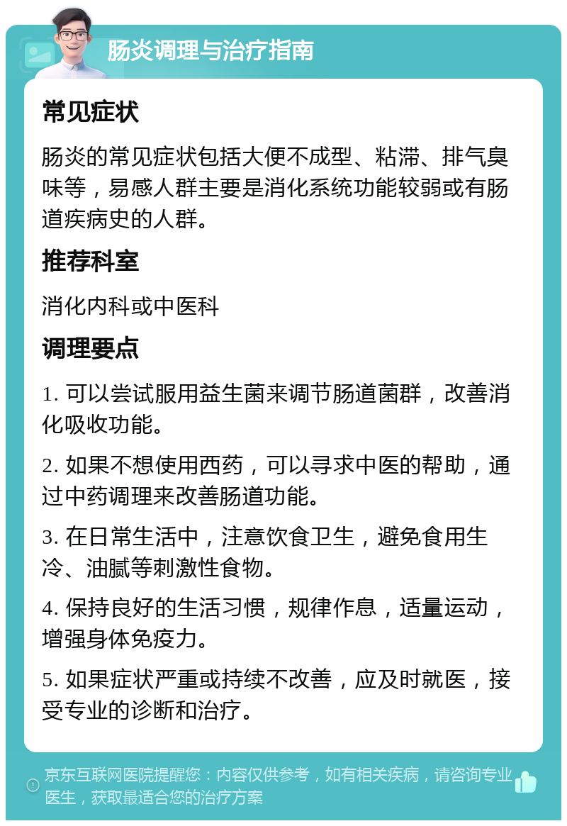 肠炎调理与治疗指南 常见症状 肠炎的常见症状包括大便不成型、粘滞、排气臭味等，易感人群主要是消化系统功能较弱或有肠道疾病史的人群。 推荐科室 消化内科或中医科 调理要点 1. 可以尝试服用益生菌来调节肠道菌群，改善消化吸收功能。 2. 如果不想使用西药，可以寻求中医的帮助，通过中药调理来改善肠道功能。 3. 在日常生活中，注意饮食卫生，避免食用生冷、油腻等刺激性食物。 4. 保持良好的生活习惯，规律作息，适量运动，增强身体免疫力。 5. 如果症状严重或持续不改善，应及时就医，接受专业的诊断和治疗。