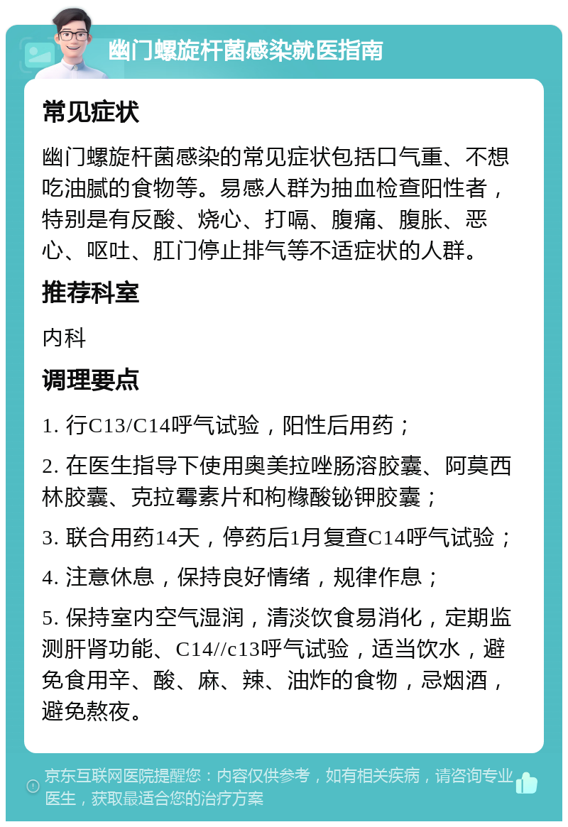 幽门螺旋杆菌感染就医指南 常见症状 幽门螺旋杆菌感染的常见症状包括口气重、不想吃油腻的食物等。易感人群为抽血检查阳性者，特别是有反酸、烧心、打嗝、腹痛、腹胀、恶心、呕吐、肛门停止排气等不适症状的人群。 推荐科室 内科 调理要点 1. 行C13/C14呼气试验，阳性后用药； 2. 在医生指导下使用奥美拉唑肠溶胶囊、阿莫西林胶囊、克拉霉素片和枸橼酸铋钾胶囊； 3. 联合用药14天，停药后1月复查C14呼气试验； 4. 注意休息，保持良好情绪，规律作息； 5. 保持室内空气湿润，清淡饮食易消化，定期监测肝肾功能、C14//c13呼气试验，适当饮水，避免食用辛、酸、麻、辣、油炸的食物，忌烟酒，避免熬夜。