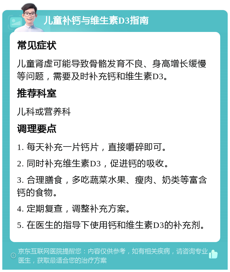 儿童补钙与维生素D3指南 常见症状 儿童肾虚可能导致骨骼发育不良、身高增长缓慢等问题，需要及时补充钙和维生素D3。 推荐科室 儿科或营养科 调理要点 1. 每天补充一片钙片，直接嚼碎即可。 2. 同时补充维生素D3，促进钙的吸收。 3. 合理膳食，多吃蔬菜水果、瘦肉、奶类等富含钙的食物。 4. 定期复查，调整补充方案。 5. 在医生的指导下使用钙和维生素D3的补充剂。