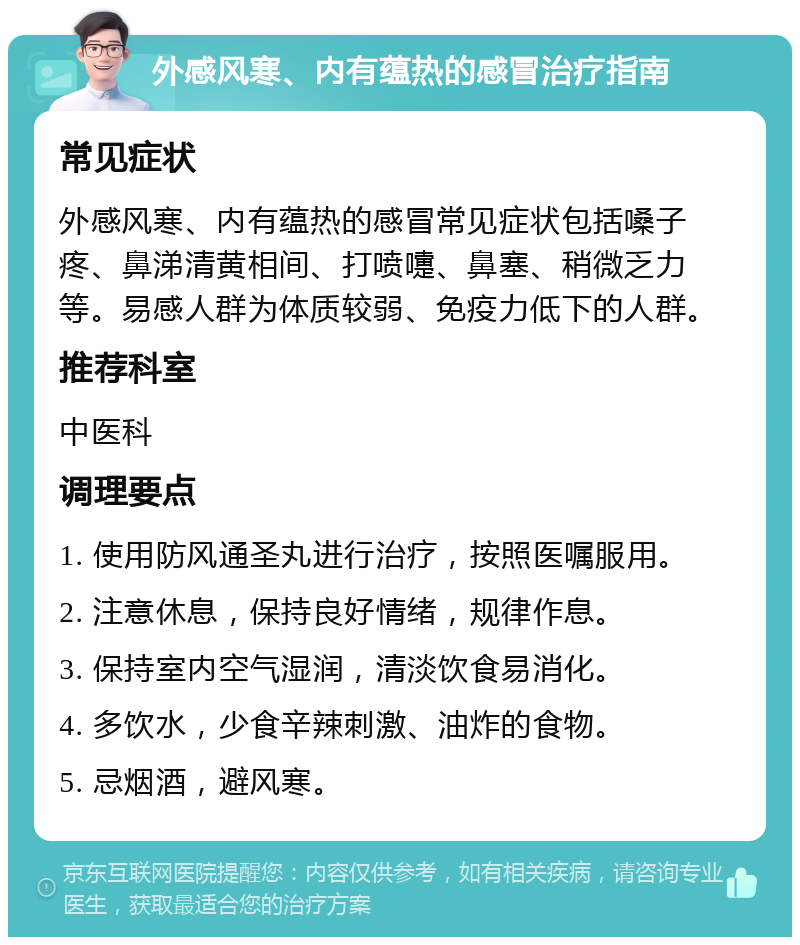 外感风寒、内有蕴热的感冒治疗指南 常见症状 外感风寒、内有蕴热的感冒常见症状包括嗓子疼、鼻涕清黄相间、打喷嚏、鼻塞、稍微乏力等。易感人群为体质较弱、免疫力低下的人群。 推荐科室 中医科 调理要点 1. 使用防风通圣丸进行治疗，按照医嘱服用。 2. 注意休息，保持良好情绪，规律作息。 3. 保持室内空气湿润，清淡饮食易消化。 4. 多饮水，少食辛辣刺激、油炸的食物。 5. 忌烟酒，避风寒。