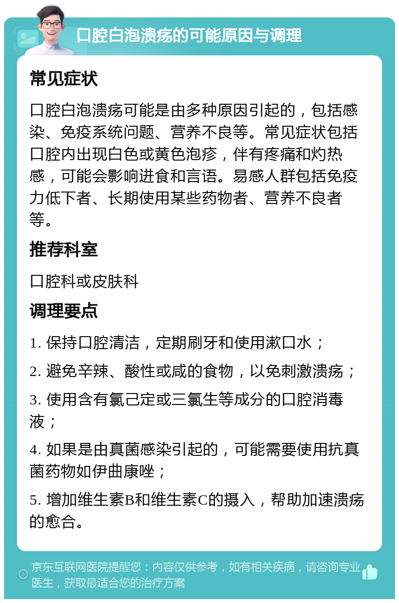 口腔白泡溃疡的可能原因与调理 常见症状 口腔白泡溃疡可能是由多种原因引起的，包括感染、免疫系统问题、营养不良等。常见症状包括口腔内出现白色或黄色泡疹，伴有疼痛和灼热感，可能会影响进食和言语。易感人群包括免疫力低下者、长期使用某些药物者、营养不良者等。 推荐科室 口腔科或皮肤科 调理要点 1. 保持口腔清洁，定期刷牙和使用漱口水； 2. 避免辛辣、酸性或咸的食物，以免刺激溃疡； 3. 使用含有氯己定或三氯生等成分的口腔消毒液； 4. 如果是由真菌感染引起的，可能需要使用抗真菌药物如伊曲康唑； 5. 增加维生素B和维生素C的摄入，帮助加速溃疡的愈合。