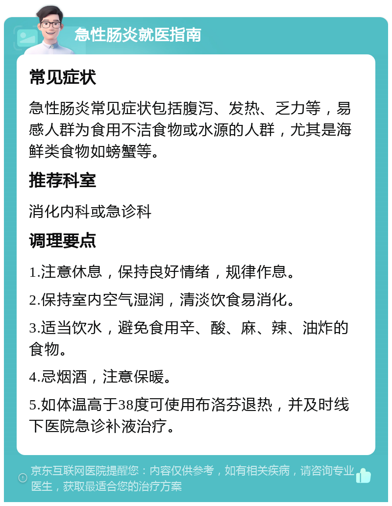 急性肠炎就医指南 常见症状 急性肠炎常见症状包括腹泻、发热、乏力等，易感人群为食用不洁食物或水源的人群，尤其是海鲜类食物如螃蟹等。 推荐科室 消化内科或急诊科 调理要点 1.注意休息，保持良好情绪，规律作息。 2.保持室内空气湿润，清淡饮食易消化。 3.适当饮水，避免食用辛、酸、麻、辣、油炸的食物。 4.忌烟酒，注意保暖。 5.如体温高于38度可使用布洛芬退热，并及时线下医院急诊补液治疗。