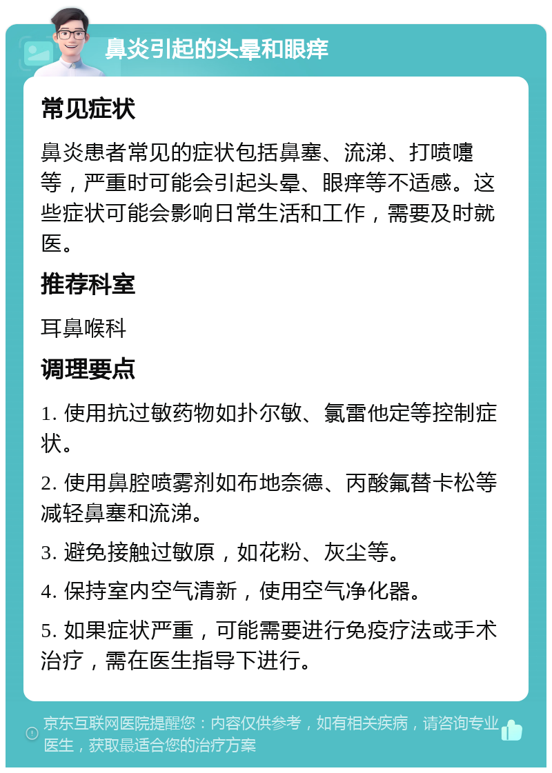 鼻炎引起的头晕和眼痒 常见症状 鼻炎患者常见的症状包括鼻塞、流涕、打喷嚏等，严重时可能会引起头晕、眼痒等不适感。这些症状可能会影响日常生活和工作，需要及时就医。 推荐科室 耳鼻喉科 调理要点 1. 使用抗过敏药物如扑尔敏、氯雷他定等控制症状。 2. 使用鼻腔喷雾剂如布地奈德、丙酸氟替卡松等减轻鼻塞和流涕。 3. 避免接触过敏原，如花粉、灰尘等。 4. 保持室内空气清新，使用空气净化器。 5. 如果症状严重，可能需要进行免疫疗法或手术治疗，需在医生指导下进行。