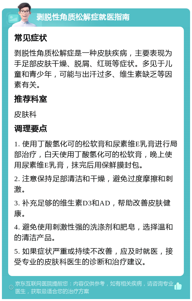 剥脱性角质松解症就医指南 常见症状 剥脱性角质松解症是一种皮肤疾病，主要表现为手足部皮肤干燥、脱屑、红斑等症状。多见于儿童和青少年，可能与出汗过多、维生素缺乏等因素有关。 推荐科室 皮肤科 调理要点 1. 使用丁酸氢化可的松软膏和尿素维E乳膏进行局部治疗，白天使用丁酸氢化可的松软膏，晚上使用尿素维E乳膏，抹完后用保鲜膜封包。 2. 注意保持足部清洁和干燥，避免过度摩擦和刺激。 3. 补充足够的维生素D3和AD，帮助改善皮肤健康。 4. 避免使用刺激性强的洗涤剂和肥皂，选择温和的清洁产品。 5. 如果症状严重或持续不改善，应及时就医，接受专业的皮肤科医生的诊断和治疗建议。