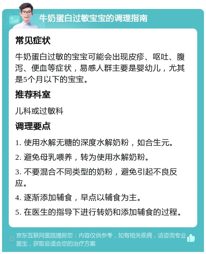 牛奶蛋白过敏宝宝的调理指南 常见症状 牛奶蛋白过敏的宝宝可能会出现皮疹、呕吐、腹泻、便血等症状，易感人群主要是婴幼儿，尤其是5个月以下的宝宝。 推荐科室 儿科或过敏科 调理要点 1. 使用水解无糖的深度水解奶粉，如合生元。 2. 避免母乳喂养，转为使用水解奶粉。 3. 不要混合不同类型的奶粉，避免引起不良反应。 4. 逐渐添加辅食，早点以辅食为主。 5. 在医生的指导下进行转奶和添加辅食的过程。