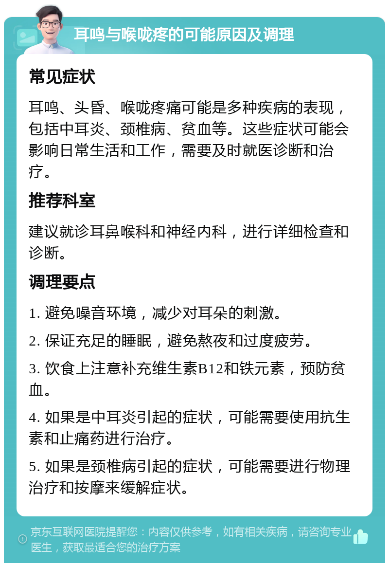 耳鸣与喉咙疼的可能原因及调理 常见症状 耳鸣、头昏、喉咙疼痛可能是多种疾病的表现，包括中耳炎、颈椎病、贫血等。这些症状可能会影响日常生活和工作，需要及时就医诊断和治疗。 推荐科室 建议就诊耳鼻喉科和神经内科，进行详细检查和诊断。 调理要点 1. 避免噪音环境，减少对耳朵的刺激。 2. 保证充足的睡眠，避免熬夜和过度疲劳。 3. 饮食上注意补充维生素B12和铁元素，预防贫血。 4. 如果是中耳炎引起的症状，可能需要使用抗生素和止痛药进行治疗。 5. 如果是颈椎病引起的症状，可能需要进行物理治疗和按摩来缓解症状。