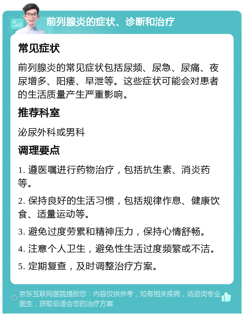 前列腺炎的症状、诊断和治疗 常见症状 前列腺炎的常见症状包括尿频、尿急、尿痛、夜尿增多、阳痿、早泄等。这些症状可能会对患者的生活质量产生严重影响。 推荐科室 泌尿外科或男科 调理要点 1. 遵医嘱进行药物治疗，包括抗生素、消炎药等。 2. 保持良好的生活习惯，包括规律作息、健康饮食、适量运动等。 3. 避免过度劳累和精神压力，保持心情舒畅。 4. 注意个人卫生，避免性生活过度频繁或不洁。 5. 定期复查，及时调整治疗方案。