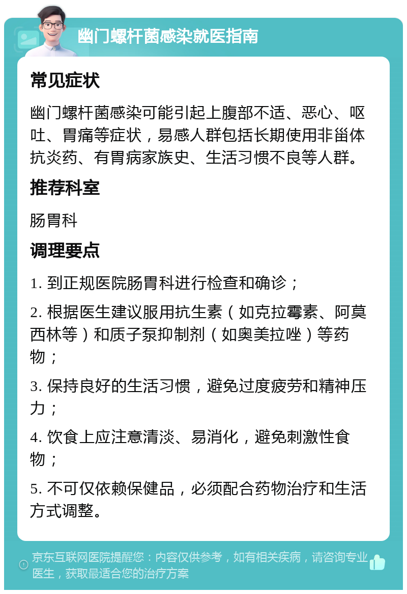 幽门螺杆菌感染就医指南 常见症状 幽门螺杆菌感染可能引起上腹部不适、恶心、呕吐、胃痛等症状，易感人群包括长期使用非甾体抗炎药、有胃病家族史、生活习惯不良等人群。 推荐科室 肠胃科 调理要点 1. 到正规医院肠胃科进行检查和确诊； 2. 根据医生建议服用抗生素（如克拉霉素、阿莫西林等）和质子泵抑制剂（如奥美拉唑）等药物； 3. 保持良好的生活习惯，避免过度疲劳和精神压力； 4. 饮食上应注意清淡、易消化，避免刺激性食物； 5. 不可仅依赖保健品，必须配合药物治疗和生活方式调整。