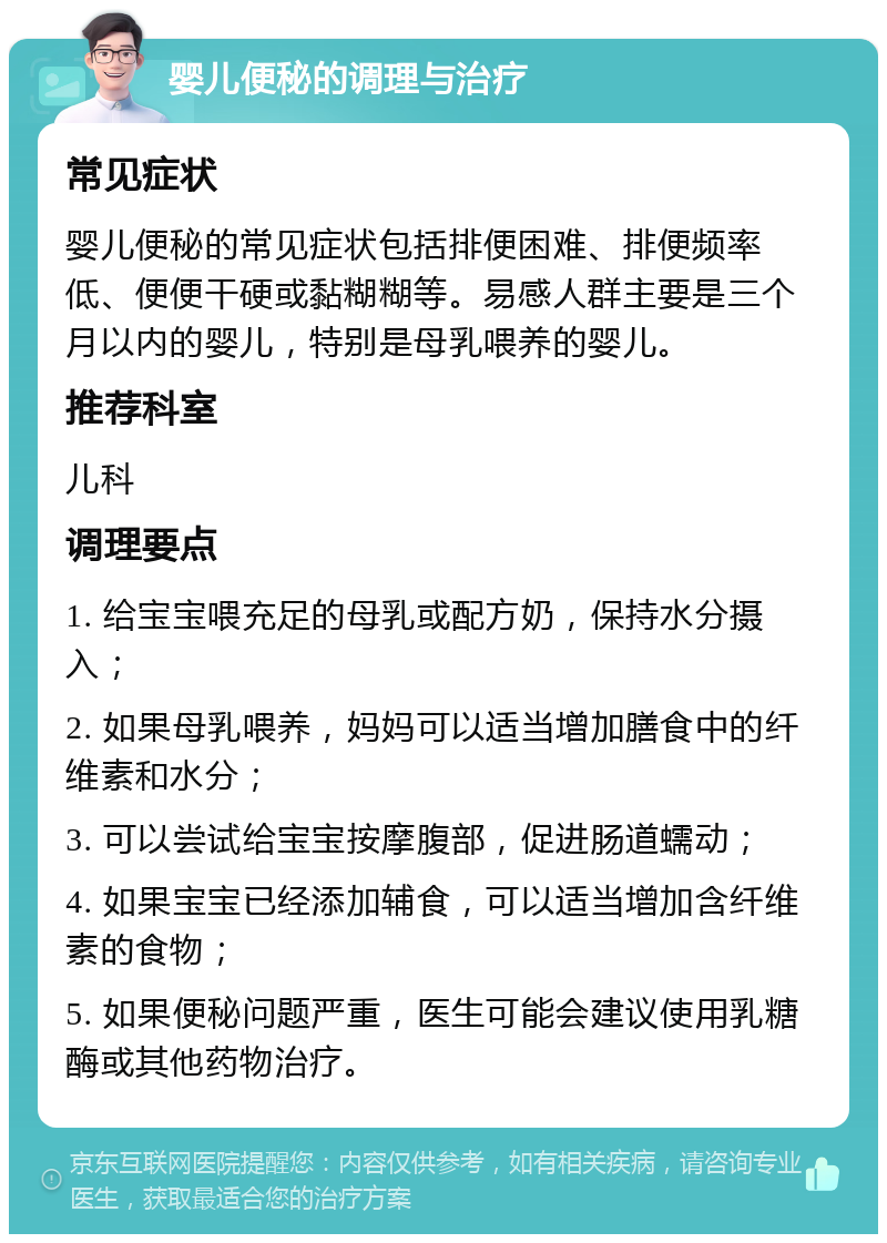 婴儿便秘的调理与治疗 常见症状 婴儿便秘的常见症状包括排便困难、排便频率低、便便干硬或黏糊糊等。易感人群主要是三个月以内的婴儿，特别是母乳喂养的婴儿。 推荐科室 儿科 调理要点 1. 给宝宝喂充足的母乳或配方奶，保持水分摄入； 2. 如果母乳喂养，妈妈可以适当增加膳食中的纤维素和水分； 3. 可以尝试给宝宝按摩腹部，促进肠道蠕动； 4. 如果宝宝已经添加辅食，可以适当增加含纤维素的食物； 5. 如果便秘问题严重，医生可能会建议使用乳糖酶或其他药物治疗。