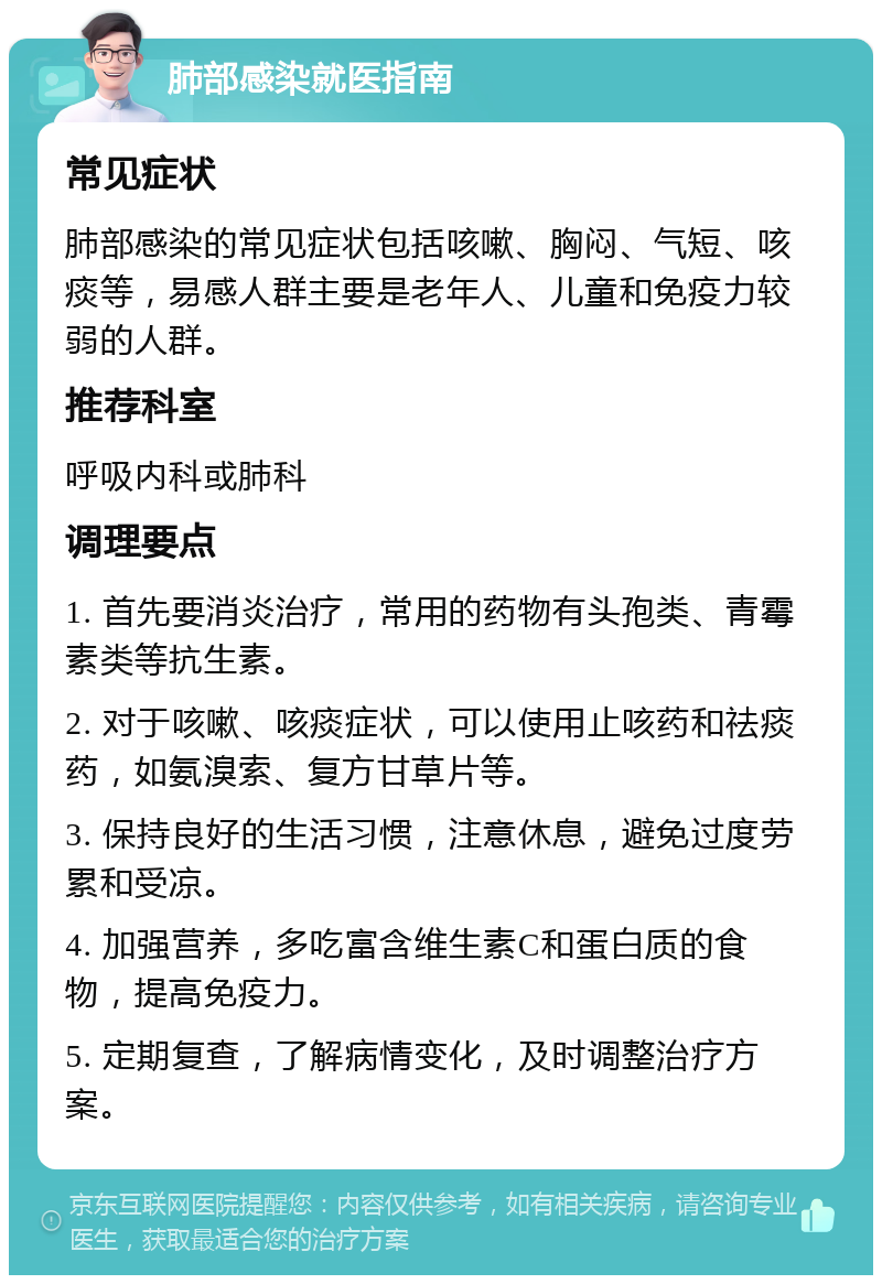 肺部感染就医指南 常见症状 肺部感染的常见症状包括咳嗽、胸闷、气短、咳痰等，易感人群主要是老年人、儿童和免疫力较弱的人群。 推荐科室 呼吸内科或肺科 调理要点 1. 首先要消炎治疗，常用的药物有头孢类、青霉素类等抗生素。 2. 对于咳嗽、咳痰症状，可以使用止咳药和祛痰药，如氨溴索、复方甘草片等。 3. 保持良好的生活习惯，注意休息，避免过度劳累和受凉。 4. 加强营养，多吃富含维生素C和蛋白质的食物，提高免疫力。 5. 定期复查，了解病情变化，及时调整治疗方案。