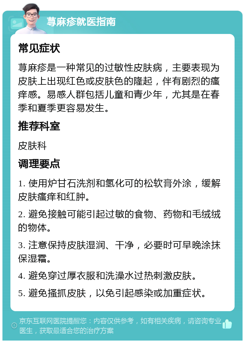 荨麻疹就医指南 常见症状 荨麻疹是一种常见的过敏性皮肤病，主要表现为皮肤上出现红色或皮肤色的隆起，伴有剧烈的瘙痒感。易感人群包括儿童和青少年，尤其是在春季和夏季更容易发生。 推荐科室 皮肤科 调理要点 1. 使用炉甘石洗剂和氢化可的松软膏外涂，缓解皮肤瘙痒和红肿。 2. 避免接触可能引起过敏的食物、药物和毛绒绒的物体。 3. 注意保持皮肤湿润、干净，必要时可早晚涂抹保湿霜。 4. 避免穿过厚衣服和洗澡水过热刺激皮肤。 5. 避免搔抓皮肤，以免引起感染或加重症状。