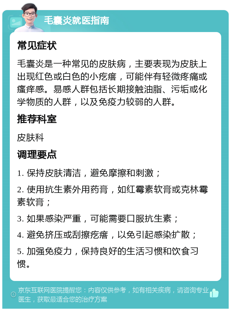 毛囊炎就医指南 常见症状 毛囊炎是一种常见的皮肤病，主要表现为皮肤上出现红色或白色的小疙瘩，可能伴有轻微疼痛或瘙痒感。易感人群包括长期接触油脂、污垢或化学物质的人群，以及免疫力较弱的人群。 推荐科室 皮肤科 调理要点 1. 保持皮肤清洁，避免摩擦和刺激； 2. 使用抗生素外用药膏，如红霉素软膏或克林霉素软膏； 3. 如果感染严重，可能需要口服抗生素； 4. 避免挤压或刮擦疙瘩，以免引起感染扩散； 5. 加强免疫力，保持良好的生活习惯和饮食习惯。