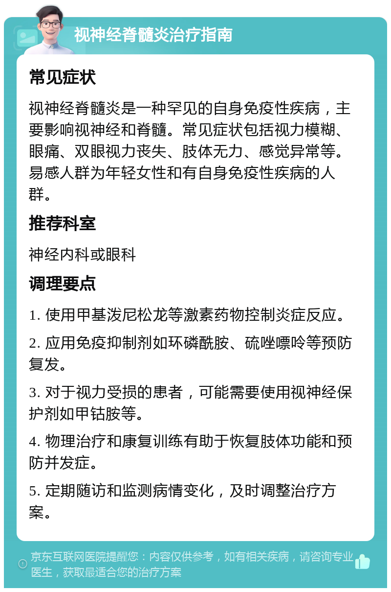 视神经脊髓炎治疗指南 常见症状 视神经脊髓炎是一种罕见的自身免疫性疾病，主要影响视神经和脊髓。常见症状包括视力模糊、眼痛、双眼视力丧失、肢体无力、感觉异常等。易感人群为年轻女性和有自身免疫性疾病的人群。 推荐科室 神经内科或眼科 调理要点 1. 使用甲基泼尼松龙等激素药物控制炎症反应。 2. 应用免疫抑制剂如环磷酰胺、硫唑嘌呤等预防复发。 3. 对于视力受损的患者，可能需要使用视神经保护剂如甲钴胺等。 4. 物理治疗和康复训练有助于恢复肢体功能和预防并发症。 5. 定期随访和监测病情变化，及时调整治疗方案。