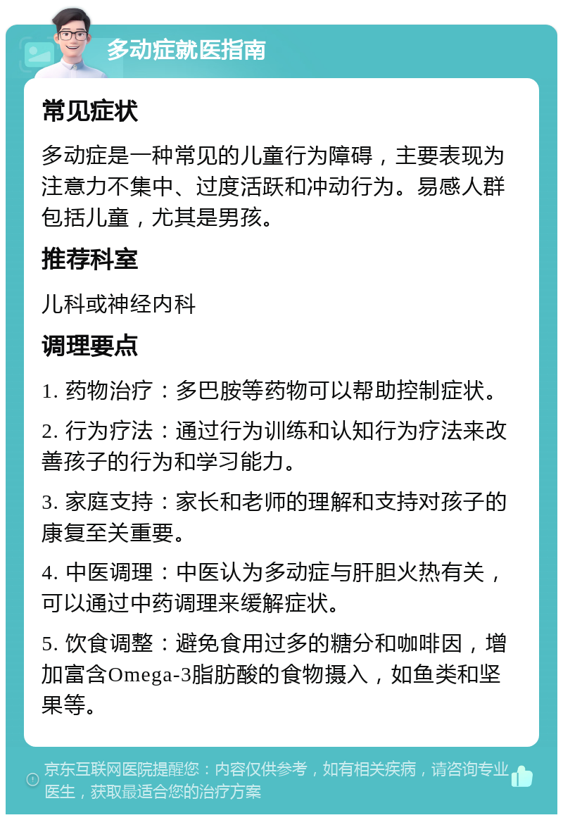 多动症就医指南 常见症状 多动症是一种常见的儿童行为障碍，主要表现为注意力不集中、过度活跃和冲动行为。易感人群包括儿童，尤其是男孩。 推荐科室 儿科或神经内科 调理要点 1. 药物治疗：多巴胺等药物可以帮助控制症状。 2. 行为疗法：通过行为训练和认知行为疗法来改善孩子的行为和学习能力。 3. 家庭支持：家长和老师的理解和支持对孩子的康复至关重要。 4. 中医调理：中医认为多动症与肝胆火热有关，可以通过中药调理来缓解症状。 5. 饮食调整：避免食用过多的糖分和咖啡因，增加富含Omega-3脂肪酸的食物摄入，如鱼类和坚果等。