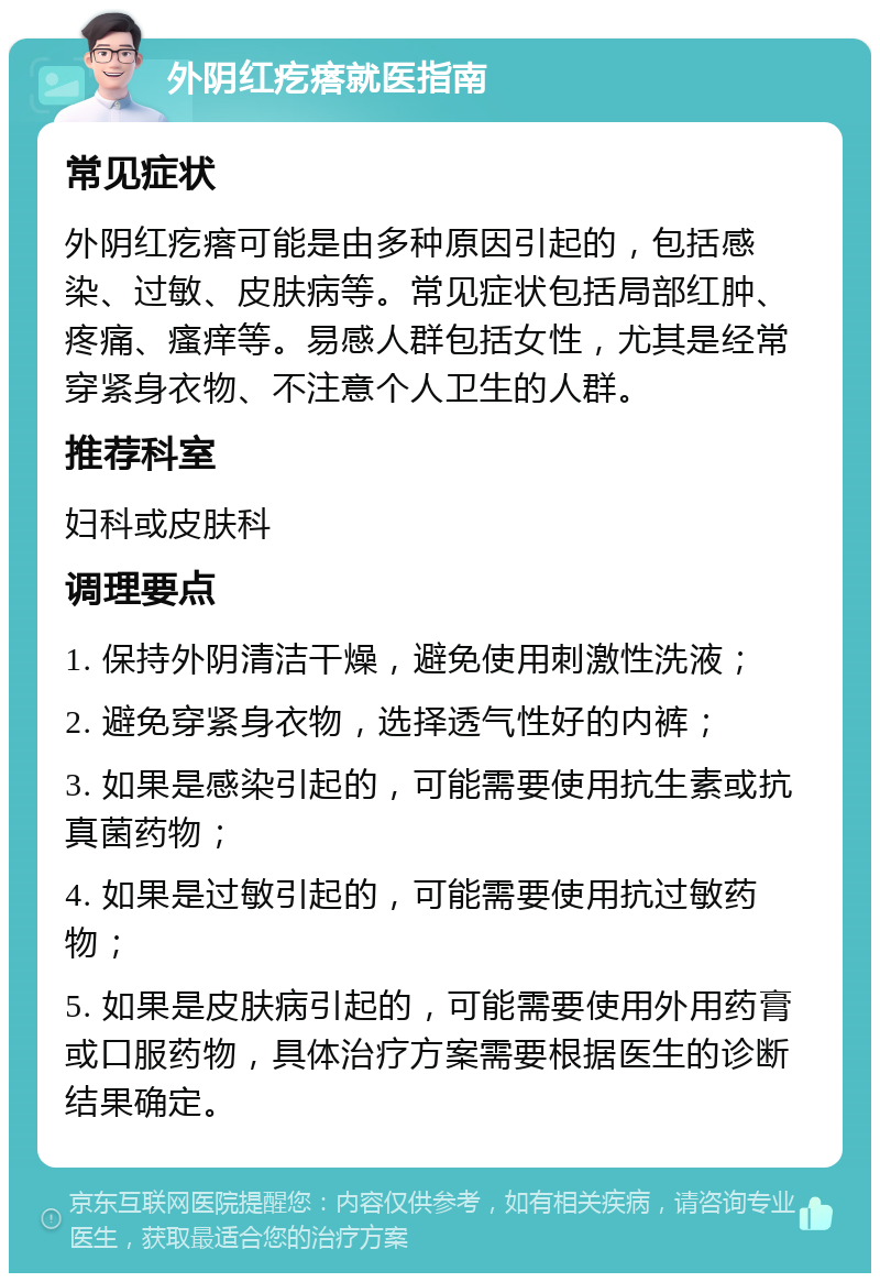 外阴红疙瘩就医指南 常见症状 外阴红疙瘩可能是由多种原因引起的，包括感染、过敏、皮肤病等。常见症状包括局部红肿、疼痛、瘙痒等。易感人群包括女性，尤其是经常穿紧身衣物、不注意个人卫生的人群。 推荐科室 妇科或皮肤科 调理要点 1. 保持外阴清洁干燥，避免使用刺激性洗液； 2. 避免穿紧身衣物，选择透气性好的内裤； 3. 如果是感染引起的，可能需要使用抗生素或抗真菌药物； 4. 如果是过敏引起的，可能需要使用抗过敏药物； 5. 如果是皮肤病引起的，可能需要使用外用药膏或口服药物，具体治疗方案需要根据医生的诊断结果确定。