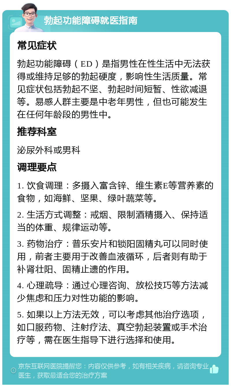 勃起功能障碍就医指南 常见症状 勃起功能障碍（ED）是指男性在性生活中无法获得或维持足够的勃起硬度，影响性生活质量。常见症状包括勃起不坚、勃起时间短暂、性欲减退等。易感人群主要是中老年男性，但也可能发生在任何年龄段的男性中。 推荐科室 泌尿外科或男科 调理要点 1. 饮食调理：多摄入富含锌、维生素E等营养素的食物，如海鲜、坚果、绿叶蔬菜等。 2. 生活方式调整：戒烟、限制酒精摄入、保持适当的体重、规律运动等。 3. 药物治疗：普乐安片和锁阳固精丸可以同时使用，前者主要用于改善血液循环，后者则有助于补肾壮阳、固精止遗的作用。 4. 心理疏导：通过心理咨询、放松技巧等方法减少焦虑和压力对性功能的影响。 5. 如果以上方法无效，可以考虑其他治疗选项，如口服药物、注射疗法、真空勃起装置或手术治疗等，需在医生指导下进行选择和使用。