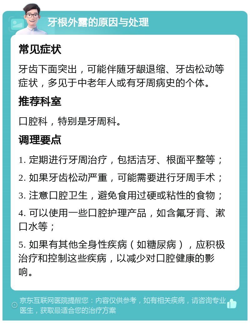 牙根外露的原因与处理 常见症状 牙齿下面突出，可能伴随牙龈退缩、牙齿松动等症状，多见于中老年人或有牙周病史的个体。 推荐科室 口腔科，特别是牙周科。 调理要点 1. 定期进行牙周治疗，包括洁牙、根面平整等； 2. 如果牙齿松动严重，可能需要进行牙周手术； 3. 注意口腔卫生，避免食用过硬或粘性的食物； 4. 可以使用一些口腔护理产品，如含氟牙膏、漱口水等； 5. 如果有其他全身性疾病（如糖尿病），应积极治疗和控制这些疾病，以减少对口腔健康的影响。