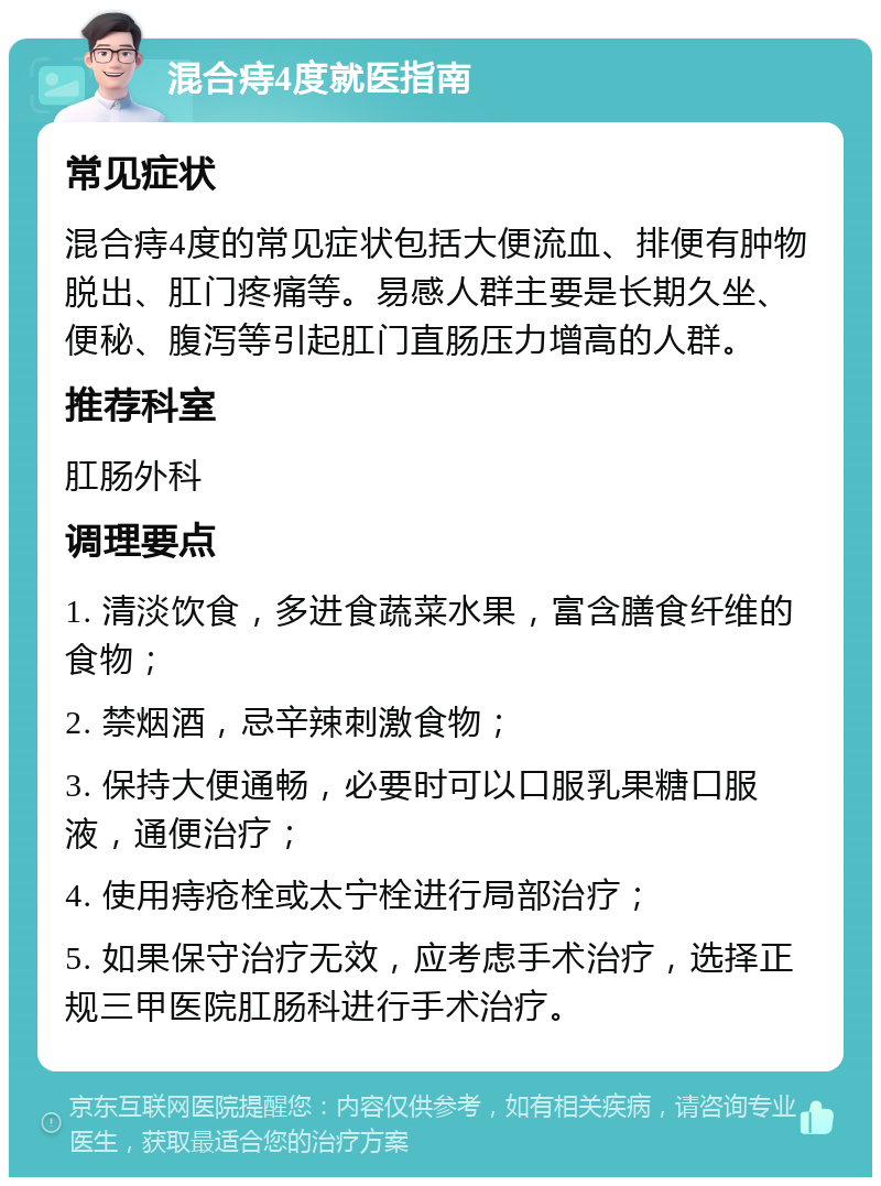 混合痔4度就医指南 常见症状 混合痔4度的常见症状包括大便流血、排便有肿物脱出、肛门疼痛等。易感人群主要是长期久坐、便秘、腹泻等引起肛门直肠压力增高的人群。 推荐科室 肛肠外科 调理要点 1. 清淡饮食，多进食蔬菜水果，富含膳食纤维的食物； 2. 禁烟酒，忌辛辣刺激食物； 3. 保持大便通畅，必要时可以口服乳果糖口服液，通便治疗； 4. 使用痔疮栓或太宁栓进行局部治疗； 5. 如果保守治疗无效，应考虑手术治疗，选择正规三甲医院肛肠科进行手术治疗。