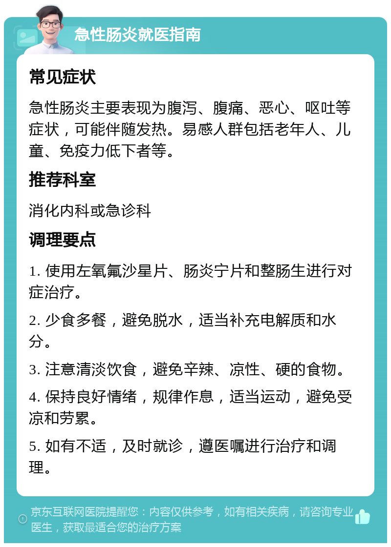 急性肠炎就医指南 常见症状 急性肠炎主要表现为腹泻、腹痛、恶心、呕吐等症状，可能伴随发热。易感人群包括老年人、儿童、免疫力低下者等。 推荐科室 消化内科或急诊科 调理要点 1. 使用左氧氟沙星片、肠炎宁片和整肠生进行对症治疗。 2. 少食多餐，避免脱水，适当补充电解质和水分。 3. 注意清淡饮食，避免辛辣、凉性、硬的食物。 4. 保持良好情绪，规律作息，适当运动，避免受凉和劳累。 5. 如有不适，及时就诊，遵医嘱进行治疗和调理。