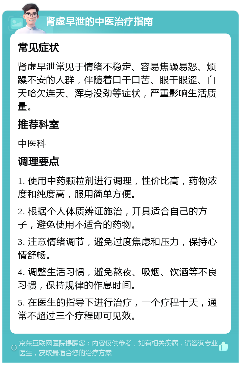 肾虚早泄的中医治疗指南 常见症状 肾虚早泄常见于情绪不稳定、容易焦躁易怒、烦躁不安的人群，伴随着口干口苦、眼干眼涩、白天哈欠连天、浑身没劲等症状，严重影响生活质量。 推荐科室 中医科 调理要点 1. 使用中药颗粒剂进行调理，性价比高，药物浓度和纯度高，服用简单方便。 2. 根据个人体质辨证施治，开具适合自己的方子，避免使用不适合的药物。 3. 注意情绪调节，避免过度焦虑和压力，保持心情舒畅。 4. 调整生活习惯，避免熬夜、吸烟、饮酒等不良习惯，保持规律的作息时间。 5. 在医生的指导下进行治疗，一个疗程十天，通常不超过三个疗程即可见效。