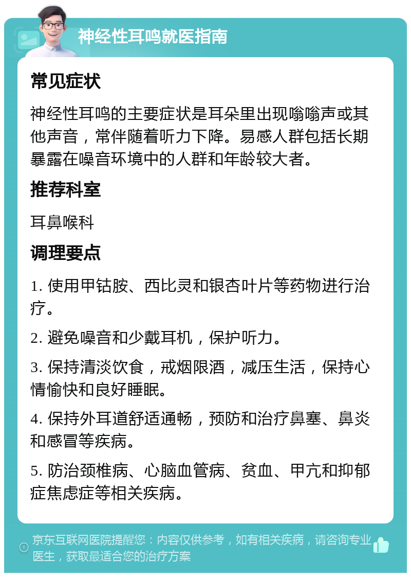 神经性耳鸣就医指南 常见症状 神经性耳鸣的主要症状是耳朵里出现嗡嗡声或其他声音，常伴随着听力下降。易感人群包括长期暴露在噪音环境中的人群和年龄较大者。 推荐科室 耳鼻喉科 调理要点 1. 使用甲钴胺、西比灵和银杏叶片等药物进行治疗。 2. 避免噪音和少戴耳机，保护听力。 3. 保持清淡饮食，戒烟限酒，减压生活，保持心情愉快和良好睡眠。 4. 保持外耳道舒适通畅，预防和治疗鼻塞、鼻炎和感冒等疾病。 5. 防治颈椎病、心脑血管病、贫血、甲亢和抑郁症焦虑症等相关疾病。