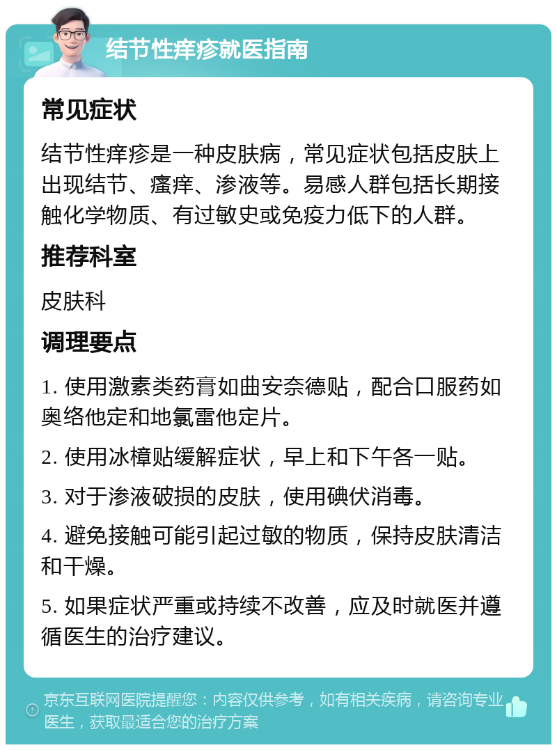 结节性痒疹就医指南 常见症状 结节性痒疹是一种皮肤病，常见症状包括皮肤上出现结节、瘙痒、渗液等。易感人群包括长期接触化学物质、有过敏史或免疫力低下的人群。 推荐科室 皮肤科 调理要点 1. 使用激素类药膏如曲安奈德贴，配合口服药如奥络他定和地氯雷他定片。 2. 使用冰樟贴缓解症状，早上和下午各一贴。 3. 对于渗液破损的皮肤，使用碘伏消毒。 4. 避免接触可能引起过敏的物质，保持皮肤清洁和干燥。 5. 如果症状严重或持续不改善，应及时就医并遵循医生的治疗建议。