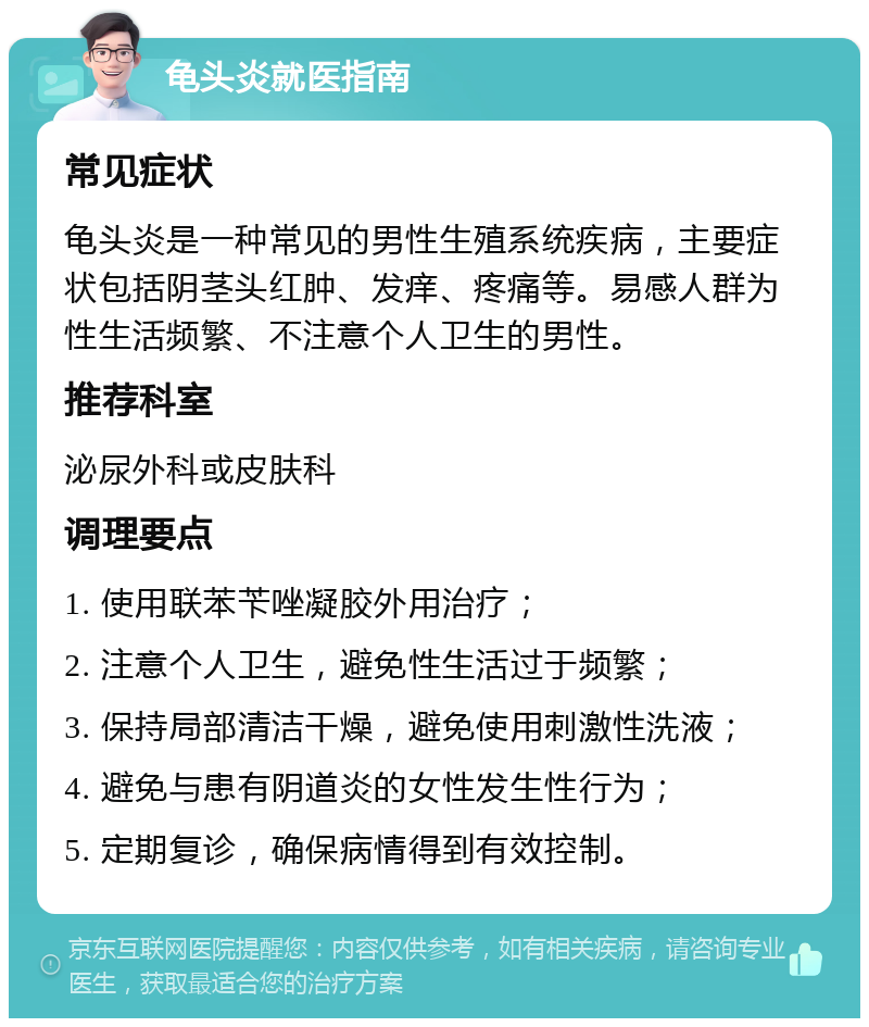 龟头炎就医指南 常见症状 龟头炎是一种常见的男性生殖系统疾病，主要症状包括阴茎头红肿、发痒、疼痛等。易感人群为性生活频繁、不注意个人卫生的男性。 推荐科室 泌尿外科或皮肤科 调理要点 1. 使用联苯苄唑凝胶外用治疗； 2. 注意个人卫生，避免性生活过于频繁； 3. 保持局部清洁干燥，避免使用刺激性洗液； 4. 避免与患有阴道炎的女性发生性行为； 5. 定期复诊，确保病情得到有效控制。