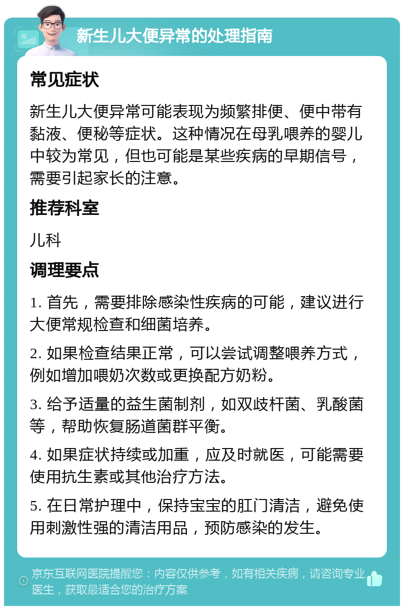 新生儿大便异常的处理指南 常见症状 新生儿大便异常可能表现为频繁排便、便中带有黏液、便秘等症状。这种情况在母乳喂养的婴儿中较为常见，但也可能是某些疾病的早期信号，需要引起家长的注意。 推荐科室 儿科 调理要点 1. 首先，需要排除感染性疾病的可能，建议进行大便常规检查和细菌培养。 2. 如果检查结果正常，可以尝试调整喂养方式，例如增加喂奶次数或更换配方奶粉。 3. 给予适量的益生菌制剂，如双歧杆菌、乳酸菌等，帮助恢复肠道菌群平衡。 4. 如果症状持续或加重，应及时就医，可能需要使用抗生素或其他治疗方法。 5. 在日常护理中，保持宝宝的肛门清洁，避免使用刺激性强的清洁用品，预防感染的发生。