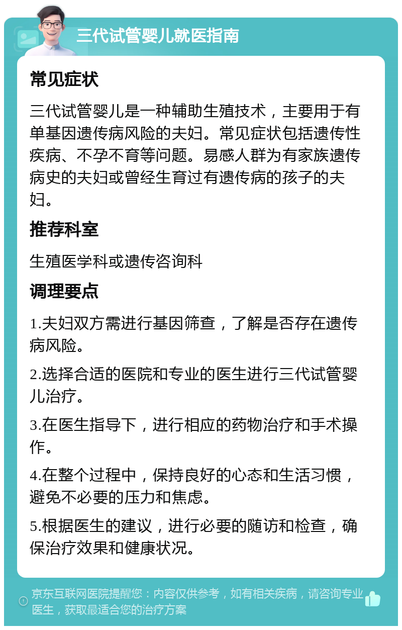 三代试管婴儿就医指南 常见症状 三代试管婴儿是一种辅助生殖技术，主要用于有单基因遗传病风险的夫妇。常见症状包括遗传性疾病、不孕不育等问题。易感人群为有家族遗传病史的夫妇或曾经生育过有遗传病的孩子的夫妇。 推荐科室 生殖医学科或遗传咨询科 调理要点 1.夫妇双方需进行基因筛查，了解是否存在遗传病风险。 2.选择合适的医院和专业的医生进行三代试管婴儿治疗。 3.在医生指导下，进行相应的药物治疗和手术操作。 4.在整个过程中，保持良好的心态和生活习惯，避免不必要的压力和焦虑。 5.根据医生的建议，进行必要的随访和检查，确保治疗效果和健康状况。