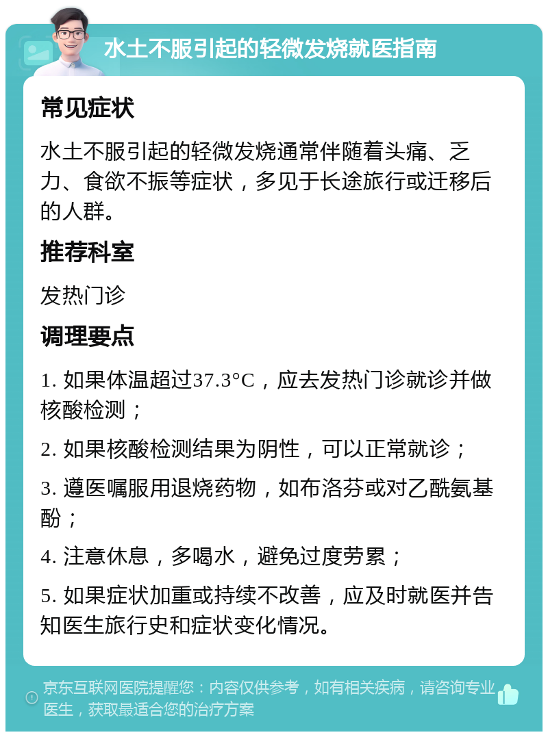 水土不服引起的轻微发烧就医指南 常见症状 水土不服引起的轻微发烧通常伴随着头痛、乏力、食欲不振等症状，多见于长途旅行或迁移后的人群。 推荐科室 发热门诊 调理要点 1. 如果体温超过37.3°C，应去发热门诊就诊并做核酸检测； 2. 如果核酸检测结果为阴性，可以正常就诊； 3. 遵医嘱服用退烧药物，如布洛芬或对乙酰氨基酚； 4. 注意休息，多喝水，避免过度劳累； 5. 如果症状加重或持续不改善，应及时就医并告知医生旅行史和症状变化情况。