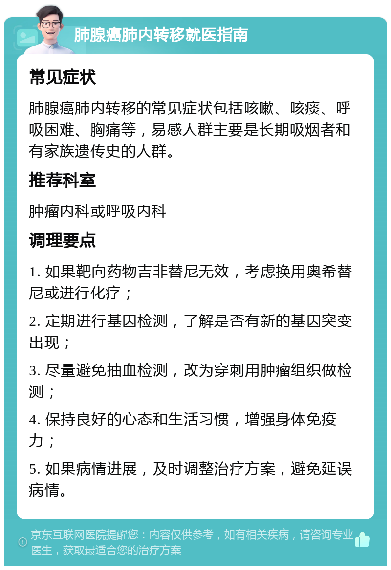 肺腺癌肺内转移就医指南 常见症状 肺腺癌肺内转移的常见症状包括咳嗽、咳痰、呼吸困难、胸痛等，易感人群主要是长期吸烟者和有家族遗传史的人群。 推荐科室 肿瘤内科或呼吸内科 调理要点 1. 如果靶向药物吉非替尼无效，考虑换用奥希替尼或进行化疗； 2. 定期进行基因检测，了解是否有新的基因突变出现； 3. 尽量避免抽血检测，改为穿刺用肿瘤组织做检测； 4. 保持良好的心态和生活习惯，增强身体免疫力； 5. 如果病情进展，及时调整治疗方案，避免延误病情。