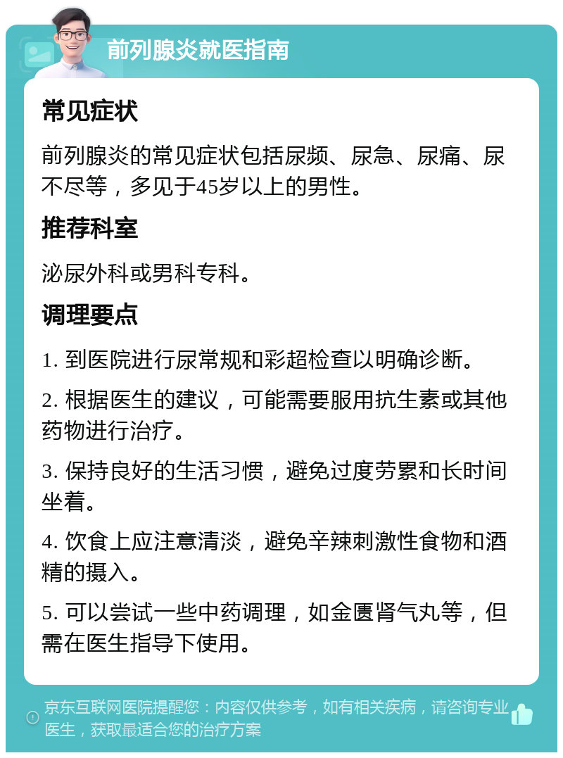 前列腺炎就医指南 常见症状 前列腺炎的常见症状包括尿频、尿急、尿痛、尿不尽等，多见于45岁以上的男性。 推荐科室 泌尿外科或男科专科。 调理要点 1. 到医院进行尿常规和彩超检查以明确诊断。 2. 根据医生的建议，可能需要服用抗生素或其他药物进行治疗。 3. 保持良好的生活习惯，避免过度劳累和长时间坐着。 4. 饮食上应注意清淡，避免辛辣刺激性食物和酒精的摄入。 5. 可以尝试一些中药调理，如金匮肾气丸等，但需在医生指导下使用。