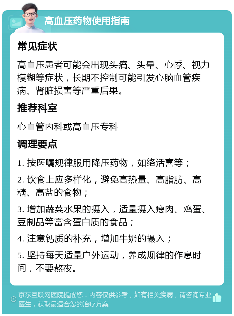 高血压药物使用指南 常见症状 高血压患者可能会出现头痛、头晕、心悸、视力模糊等症状，长期不控制可能引发心脑血管疾病、肾脏损害等严重后果。 推荐科室 心血管内科或高血压专科 调理要点 1. 按医嘱规律服用降压药物，如络活喜等； 2. 饮食上应多样化，避免高热量、高脂肪、高糖、高盐的食物； 3. 增加蔬菜水果的摄入，适量摄入瘦肉、鸡蛋、豆制品等富含蛋白质的食品； 4. 注意钙质的补充，增加牛奶的摄入； 5. 坚持每天适量户外运动，养成规律的作息时间，不要熬夜。