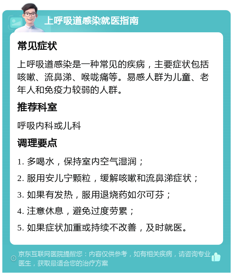 上呼吸道感染就医指南 常见症状 上呼吸道感染是一种常见的疾病，主要症状包括咳嗽、流鼻涕、喉咙痛等。易感人群为儿童、老年人和免疫力较弱的人群。 推荐科室 呼吸内科或儿科 调理要点 1. 多喝水，保持室内空气湿润； 2. 服用安儿宁颗粒，缓解咳嗽和流鼻涕症状； 3. 如果有发热，服用退烧药如尔可芬； 4. 注意休息，避免过度劳累； 5. 如果症状加重或持续不改善，及时就医。