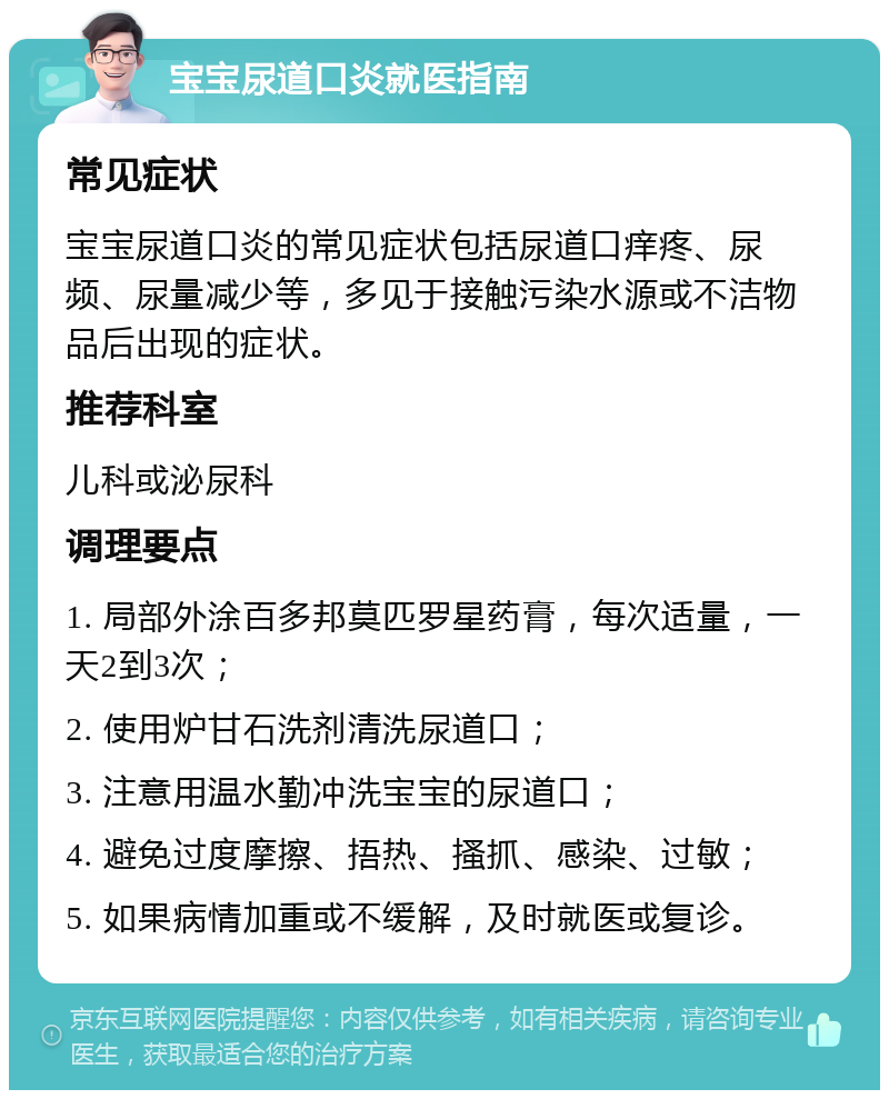 宝宝尿道口炎就医指南 常见症状 宝宝尿道口炎的常见症状包括尿道口痒疼、尿频、尿量减少等，多见于接触污染水源或不洁物品后出现的症状。 推荐科室 儿科或泌尿科 调理要点 1. 局部外涂百多邦莫匹罗星药膏，每次适量，一天2到3次； 2. 使用炉甘石洗剂清洗尿道口； 3. 注意用温水勤冲洗宝宝的尿道口； 4. 避免过度摩擦、捂热、搔抓、感染、过敏； 5. 如果病情加重或不缓解，及时就医或复诊。