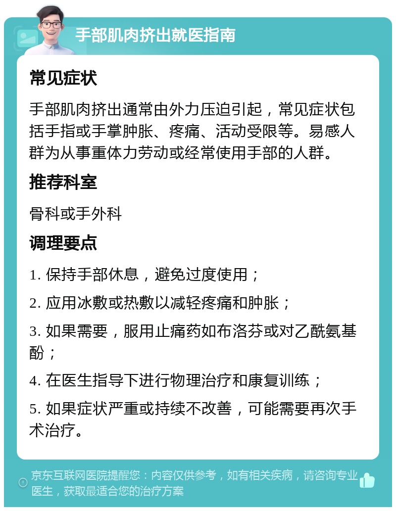 手部肌肉挤出就医指南 常见症状 手部肌肉挤出通常由外力压迫引起，常见症状包括手指或手掌肿胀、疼痛、活动受限等。易感人群为从事重体力劳动或经常使用手部的人群。 推荐科室 骨科或手外科 调理要点 1. 保持手部休息，避免过度使用； 2. 应用冰敷或热敷以减轻疼痛和肿胀； 3. 如果需要，服用止痛药如布洛芬或对乙酰氨基酚； 4. 在医生指导下进行物理治疗和康复训练； 5. 如果症状严重或持续不改善，可能需要再次手术治疗。