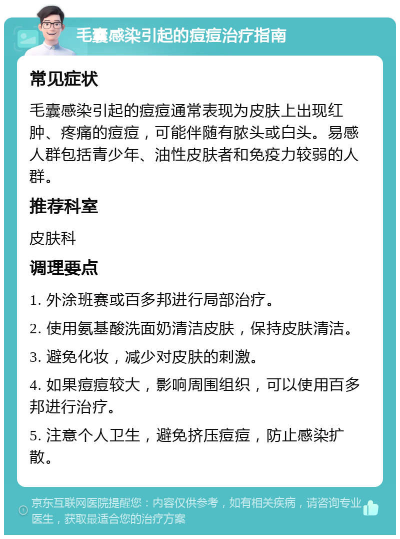 毛囊感染引起的痘痘治疗指南 常见症状 毛囊感染引起的痘痘通常表现为皮肤上出现红肿、疼痛的痘痘，可能伴随有脓头或白头。易感人群包括青少年、油性皮肤者和免疫力较弱的人群。 推荐科室 皮肤科 调理要点 1. 外涂班赛或百多邦进行局部治疗。 2. 使用氨基酸洗面奶清洁皮肤，保持皮肤清洁。 3. 避免化妆，减少对皮肤的刺激。 4. 如果痘痘较大，影响周围组织，可以使用百多邦进行治疗。 5. 注意个人卫生，避免挤压痘痘，防止感染扩散。