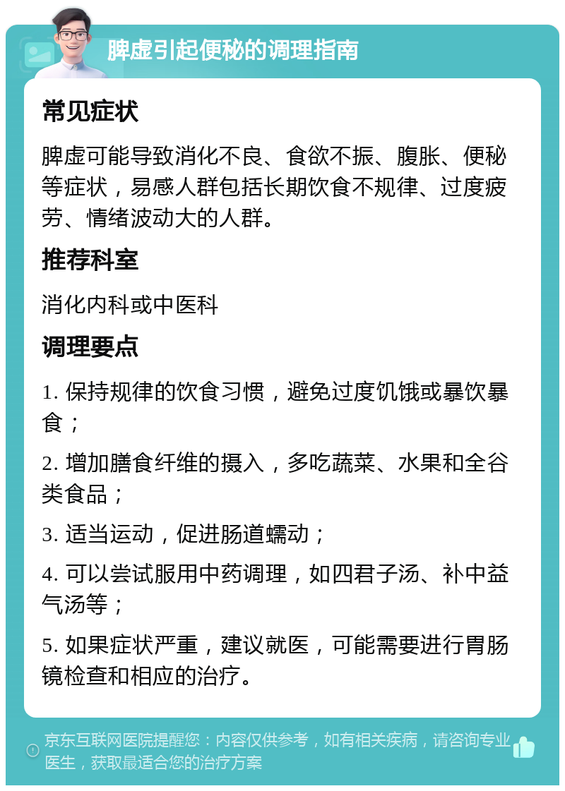 脾虚引起便秘的调理指南 常见症状 脾虚可能导致消化不良、食欲不振、腹胀、便秘等症状，易感人群包括长期饮食不规律、过度疲劳、情绪波动大的人群。 推荐科室 消化内科或中医科 调理要点 1. 保持规律的饮食习惯，避免过度饥饿或暴饮暴食； 2. 增加膳食纤维的摄入，多吃蔬菜、水果和全谷类食品； 3. 适当运动，促进肠道蠕动； 4. 可以尝试服用中药调理，如四君子汤、补中益气汤等； 5. 如果症状严重，建议就医，可能需要进行胃肠镜检查和相应的治疗。