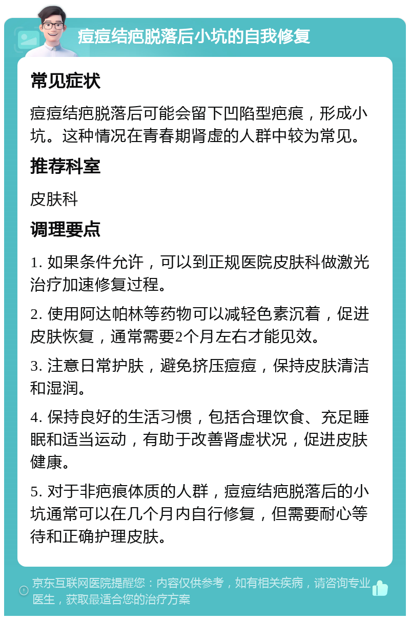 痘痘结疤脱落后小坑的自我修复 常见症状 痘痘结疤脱落后可能会留下凹陷型疤痕，形成小坑。这种情况在青春期肾虚的人群中较为常见。 推荐科室 皮肤科 调理要点 1. 如果条件允许，可以到正规医院皮肤科做激光治疗加速修复过程。 2. 使用阿达帕林等药物可以减轻色素沉着，促进皮肤恢复，通常需要2个月左右才能见效。 3. 注意日常护肤，避免挤压痘痘，保持皮肤清洁和湿润。 4. 保持良好的生活习惯，包括合理饮食、充足睡眠和适当运动，有助于改善肾虚状况，促进皮肤健康。 5. 对于非疤痕体质的人群，痘痘结疤脱落后的小坑通常可以在几个月内自行修复，但需要耐心等待和正确护理皮肤。